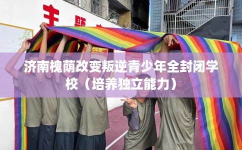 济南槐荫改变叛逆青少年全封闭学校（培养独立能力）