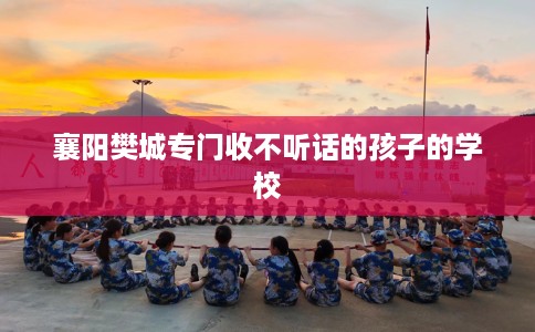 襄阳樊城专门收不听话的孩子的学校
