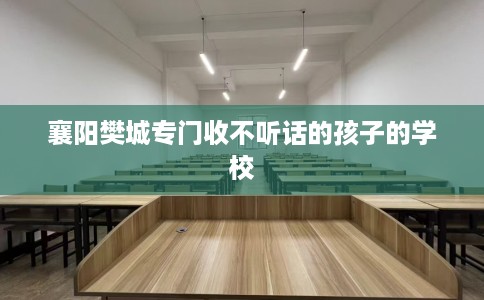 襄阳樊城专门收不听话的孩子的学校