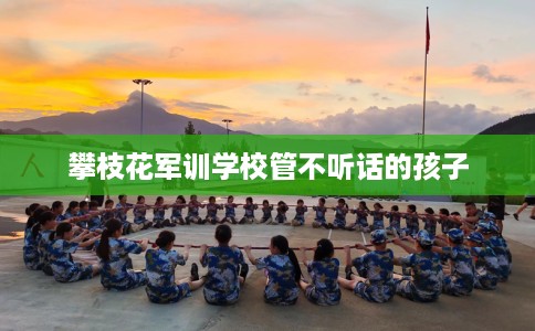 攀枝花军训学校管不听话的孩子