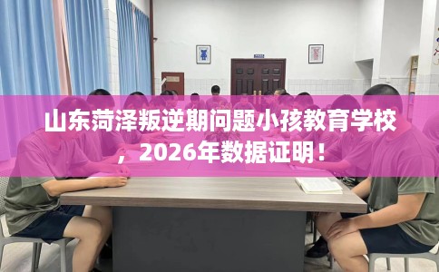 山东菏泽叛逆期问题小孩教育学校，2026年数据证明！