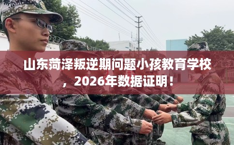 山东菏泽叛逆期问题小孩教育学校，2026年数据证明！