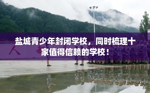 盐城青少年封闭学校，同时梳理十家值得信赖的学校！