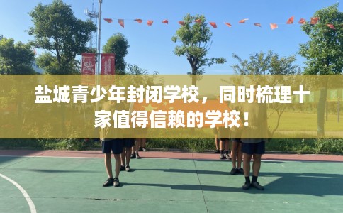 盐城青少年封闭学校，同时梳理十家值得信赖的学校！