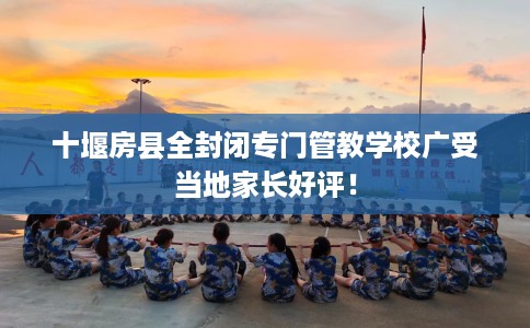 十堰房县全封闭专门管教学校广受当地家长好评！