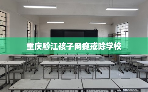 重庆黔江孩子网瘾戒除学校