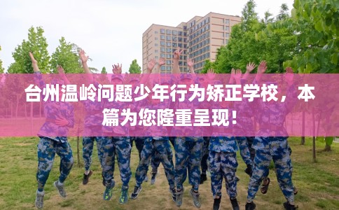 台州温岭问题少年行为矫正学校，本篇为您隆重呈现！