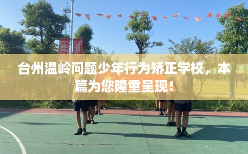 台州温岭问题少年行为矫正学校，本篇为您隆重呈现！