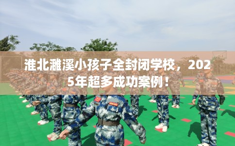淮北濉溪小孩子全封闭学校，2025年超多成功案例！