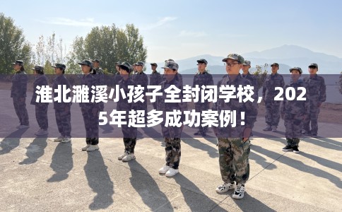 淮北濉溪小孩子全封闭学校，2025年超多成功案例！