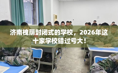 济南槐荫封闭式的学校，2026年这十家学校错过亏大！