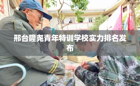 邢台隆尧青年特训学校实力排名发布