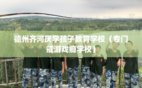 德州齐河厌学孩子教育学校（专门戒游戏瘾学校）