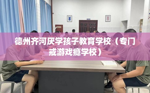 德州齐河厌学孩子教育学校（专门戒游戏瘾学校）