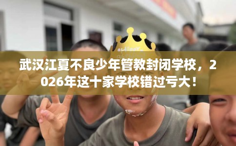 武汉江夏不良少年管教封闭学校，2026年这十家学校错过亏大！