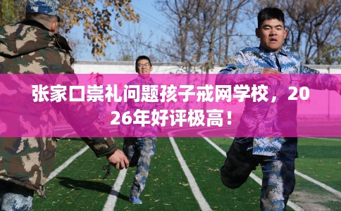 张家口崇礼问题孩子戒网学校，2026年好评极高！