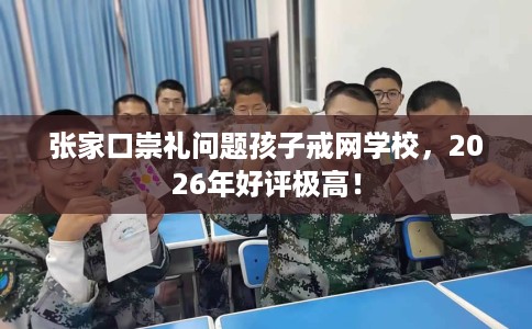 张家口崇礼问题孩子戒网学校，2026年好评极高！