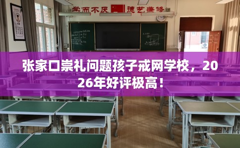 张家口崇礼问题孩子戒网学校，2026年好评极高！