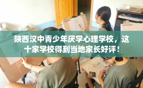 陕西汉中青少年厌学心理学校，这十家学校得到当地家长好评！