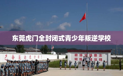 东莞虎门全封闭式青少年叛逆学校