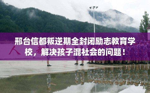 邢台信都叛逆期全封闭励志教育学校，解决孩子混社会的问题！