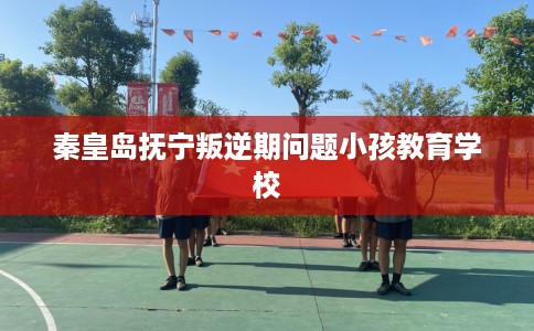秦皇岛抚宁叛逆期问题小孩教育学校
