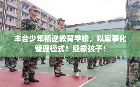 丰台少年叛逆教育学校，以军事化管理模式！拯救孩子！