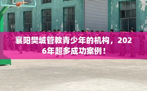 襄阳樊城管教青少年的机构，2026年超多成功案例！