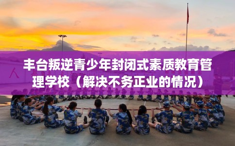 丰台叛逆青少年封闭式素质教育管理学校（解决不务正业的情况）