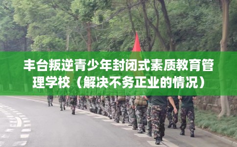 丰台叛逆青少年封闭式素质教育管理学校（解决不务正业的情况）