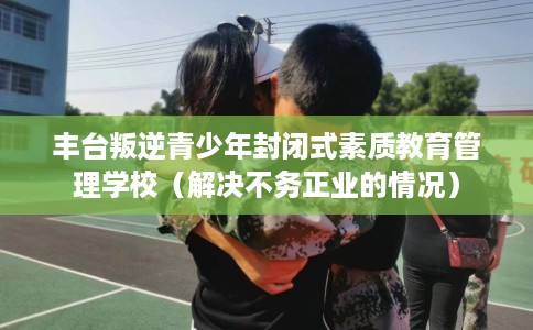 丰台叛逆青少年封闭式素质教育管理学校（解决不务正业的情况）