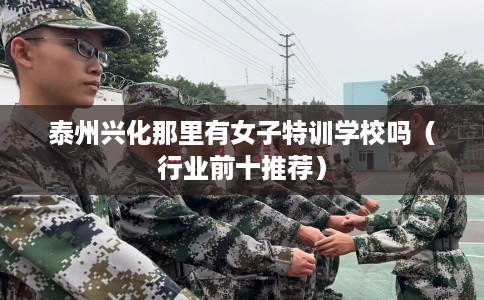 泰州兴化那里有女子特训学校吗（行业前十推荐）