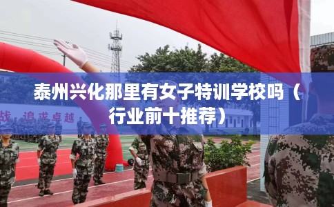 泰州兴化那里有女子特训学校吗（行业前十推荐）