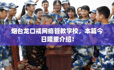 烟台龙口戒网瘾管教学校，本篇今日隆重介绍！