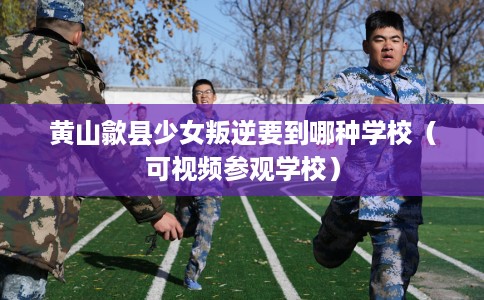 黄山歙县少女叛逆要到哪种学校（可视频参观学校）