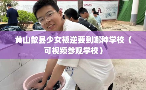 黄山歙县少女叛逆要到哪种学校（可视频参观学校）