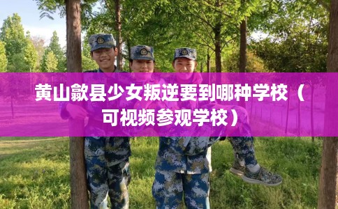 黄山歙县少女叛逆要到哪种学校（可视频参观学校）