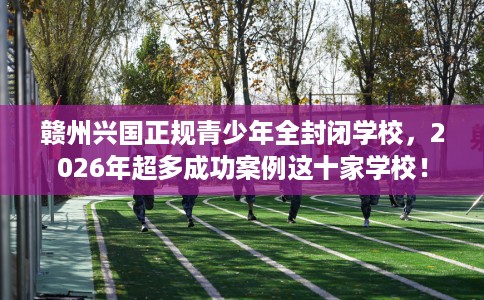赣州兴国正规青少年全封闭学校，2026年超多成功案例这十家学校！