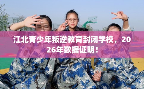 江北青少年叛逆教育封闭学校，2026年数据证明！