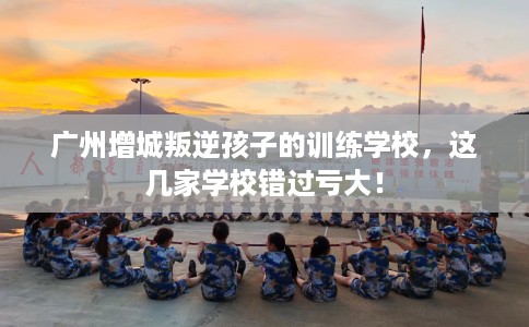 广州增城叛逆孩子的训练学校，这几家学校错过亏大！