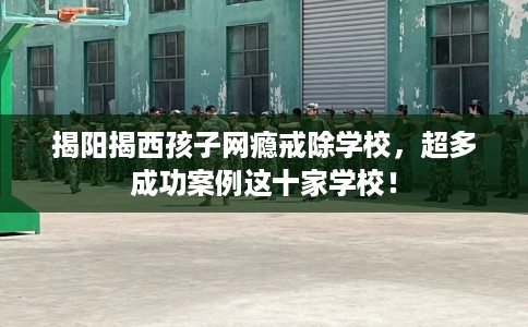 揭阳揭西孩子网瘾戒除学校，超多成功案例这十家学校！