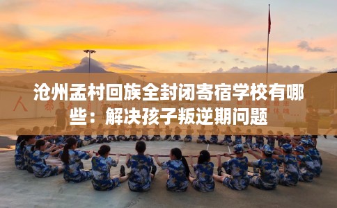 沧州孟村回族全封闭寄宿学校有哪些：解决孩子叛逆期问题