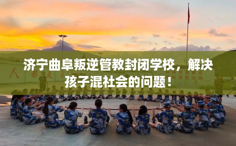 济宁曲阜叛逆管教封闭学校，解决孩子混社会的问题！