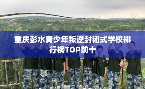 重庆彭水青少年叛逆封闭式学校排行榜TOP前十