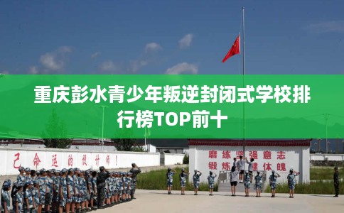 重庆彭水青少年叛逆封闭式学校排行榜TOP前十