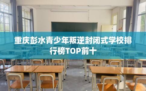 重庆彭水青少年叛逆封闭式学校排行榜TOP前十