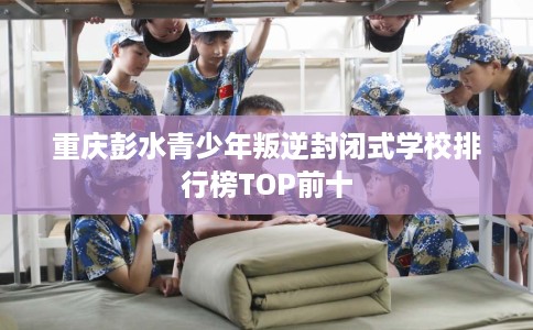 重庆彭水青少年叛逆封闭式学校排行榜TOP前十