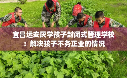 宜昌远安厌学孩子封闭式管理学校：解决孩子不务正业的情况