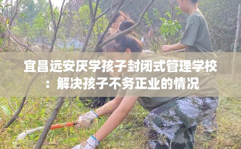 宜昌远安厌学孩子封闭式管理学校：解决孩子不务正业的情况