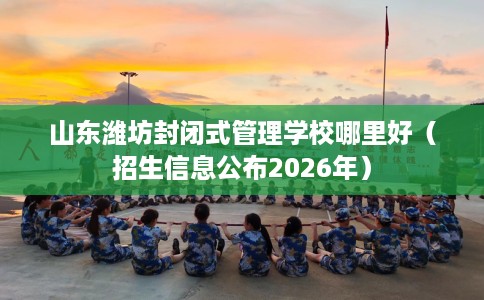 山东潍坊封闭式管理学校哪里好（招生信息公布2026年）